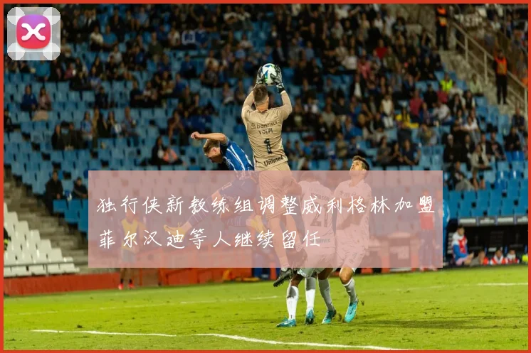 独行侠新教练组调整威利格林加盟菲尔汉迪等人继续留任