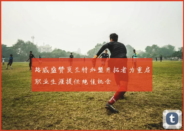 路威盛赞莫兰特加盟开拓者为重启职业生涯提供绝佳机会
