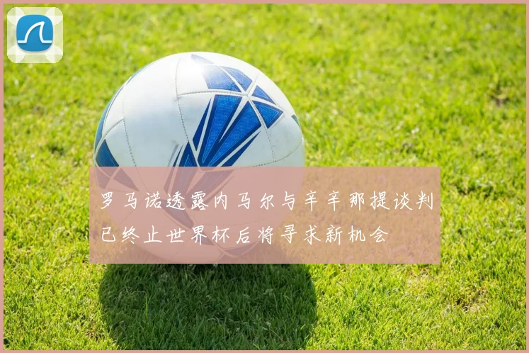 罗马诺透露内马尔与辛辛那提谈判已终止世界杯后将寻求新机会
