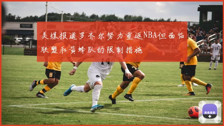 美媒报道罗齐尔努力重返NBA但面临联盟和黄蜂队的限制措施