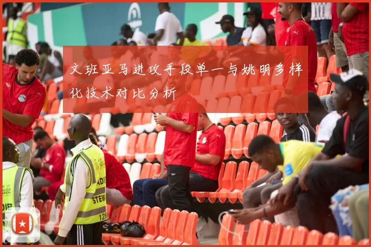 文班亚马进攻手段单一与姚明多样化技术对比分析