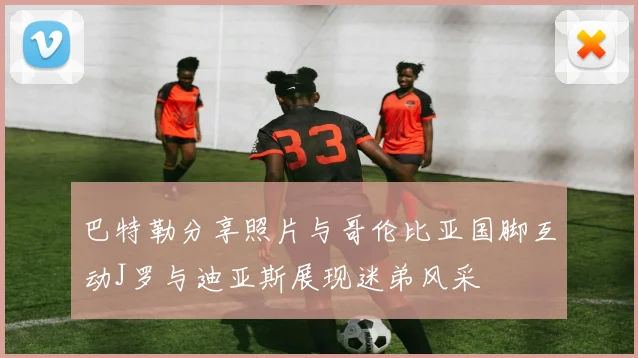 巴特勒分享照片与哥伦比亚国脚互动J罗与迪亚斯展现迷弟风采
