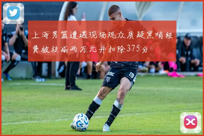 上海男篮遭遇现场观众质疑黑哨经费被核减两万元并扣除375分