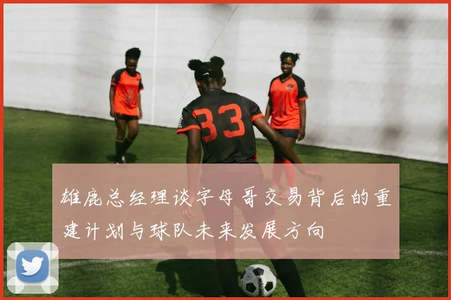 雄鹿总经理谈字母哥交易背后的重建计划与球队未来发展方向